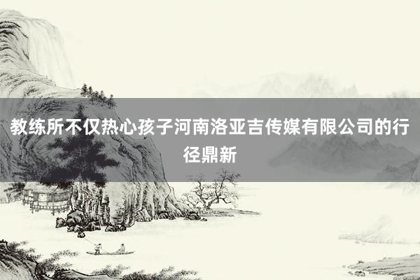 教练所不仅热心孩子河南洛亚吉传媒有限公司的行径鼎新