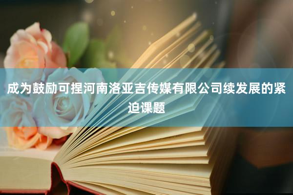成为鼓励可捏河南洛亚吉传媒有限公司续发展的紧迫课题