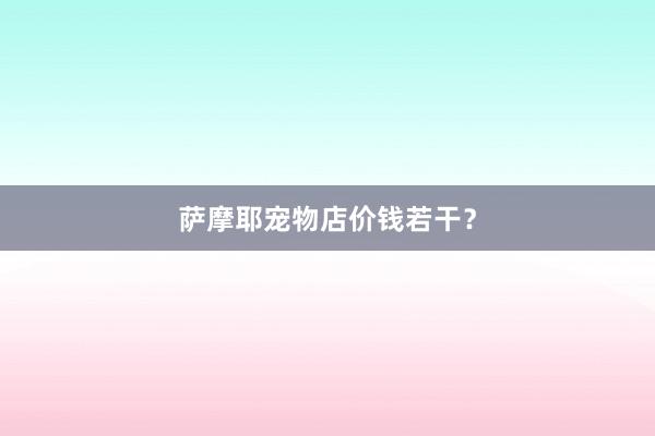 萨摩耶宠物店价钱若干？
